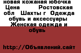 новая кожаная юбочка › Цена ­ 350 - Ростовская обл., Шахты г. Одежда, обувь и аксессуары » Женская одежда и обувь   